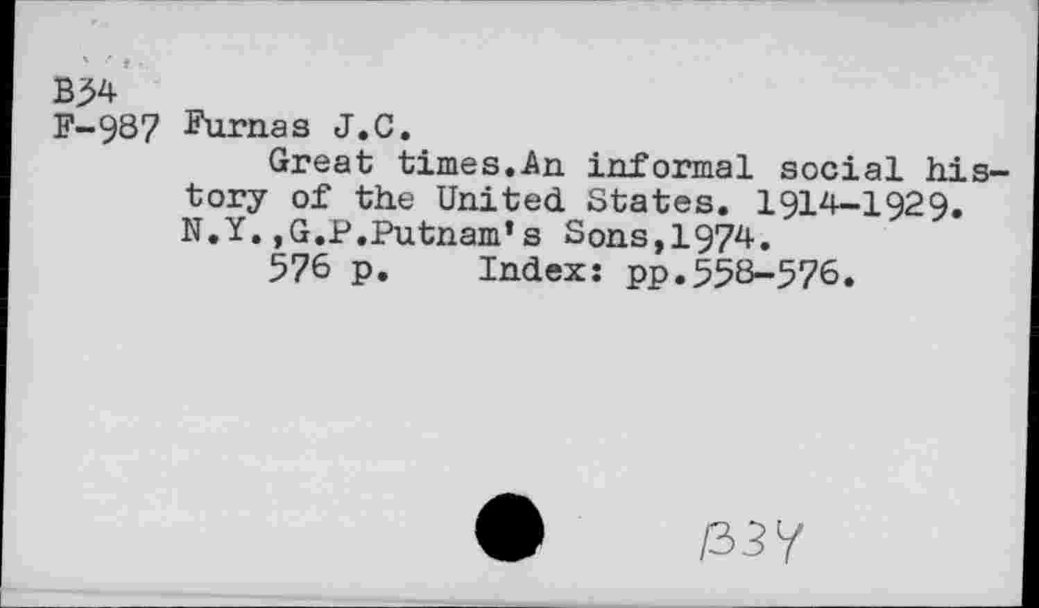 ﻿B54 F-987
Furnas J.C.
Great times.An informal social history of the United States. 1914-1929. N.Y.,G.P.Putnam’s Sons,1974.
576 p. Index: pp.558-576.
03?